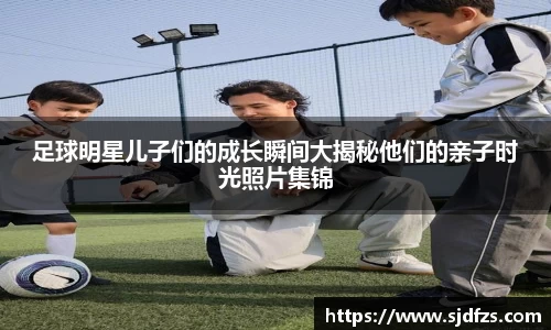 足球明星儿子们的成长瞬间大揭秘他们的亲子时光照片集锦